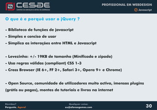 Qualquer coisa:
eu@afonsogomes.com
Dúvidas?
Pergunte. Agora!
PROFISSIONAL EM WEBDESIGN
b Javascript
30
O que é e porquê usar o jQuery ?
- Biblioteca de funções de javascript
- Simples e conciso de usar
- Simplica as interações entre HTML e Javascript
- Levezinho: +/- 19KB de tamanho (Minificado e zipado)
- Usa regras válidas (compliant) CSS 1-3
- Cross Browser (IE 6+, FF 2+, Safari 3+, Opera 9+ e Chrome)
- Open Source, comunidade de utilizadores muito activa, imensos plugins
(grátis ou pagos), montes de tutoriais e livros na internet
 