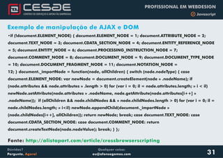 Qualquer coisa:
eu@afonsogomes.com
Dúvidas?
Pergunte. Agora!
PROFISSIONAL EM WEBDESIGN
b Javascript
31
Exemplo de manipulação de AJAX e DOM
•if (!document.ELEMENT_NODE) { document.ELEMENT_NODE = 1; document.ATTRIBUTE_NODE = 2;
document.TEXT_NODE = 3; document.CDATA_SECTION_NODE = 4; document.ENTITY_REFERENCE_NODE
= 5; document.ENTITY_NODE = 6; document.PROCESSING_INSTRUCTION_NODE = 7;
document.COMMENT_NODE = 8; document.DOCUMENT_NODE = 9; document.DOCUMENT_TYPE_NODE
= 10; document.DOCUMENT_FRAGMENT_NODE = 11; document.NOTATION_NODE =
12; } document._importNode = function(node, allChildren) { switch (node.nodeType) { case
document.ELEMENT_NODE: var newNode = document.createElement(node » .nodeName); if
(node.attributes && node.attributes » .length > 0) for (var i = 0; il = node.attributes.length; » i < il)
newNode.setAttribute(node.attributes » .nodeName, node.getAttribute(node.attributes[i++] »
.nodeName)); if (allChildren && node.childNodes && » node.childNodes.length > 0) for (var i = 0; il =
node.childNodes.length; » i<il) newNode.appendChild(document._importNode »
(node.childNodes[i++], allChildren)); return newNode; break; case document.TEXT_NODE: case
document.CDATA_SECTION_NODE: case document.COMMENT_NODE: return
document.createTextNode(node.nodeValue); break; } };
Fonte: http://alistapart.com/article/crossbrowserscripting
 