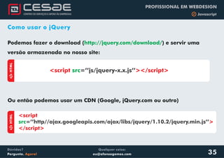 Qualquer coisa:
eu@afonsogomes.com
Dúvidas?
Pergunte. Agora!
PROFISSIONAL EM WEBDESIGN
b Javascript
35
Como usar o jQuery
Podemos fazer o download (
Ou então podemos usar um CDN (Google, jQuery.com ou outro)
http://jquery.com/download/) e servir uma
versão armazenada no nosso site:
aHTML
<script ></script>src=’’js/jquery-x.x.js’’
aHTML
<script
>
</script>
src=’’http//ajax.googleapis.com/ajax/libs/jquery/1.10.2/jquery.min.js’’
 