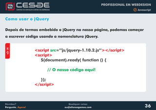 Qualquer coisa:
eu@afonsogomes.com
Dúvidas?
Pergunte. Agora!
PROFISSIONAL EM WEBDESIGN
b Javascript
36
Como usar o jQuery
Depois de termos embebido o jQuery na nossa página, podemos começar
a escrever código usando a nomenclatura jQuery.
aJS
<script ></script>
<script>
</script>
src=’’js/jquery-1.10.2.js’’
$(document).ready( function () {
});
// O nosso código aqui!
 