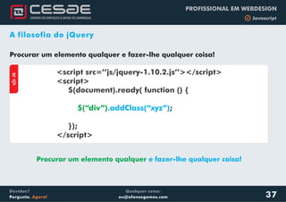 Qualquer coisa:
eu@afonsogomes.com
Dúvidas?
Pergunte. Agora!
PROFISSIONAL EM WEBDESIGN
b Javascript
37
A filosofia do jQuery
Procurar um elemento qualquer e fazer-lhe qualquer coisa!
aJS
<script src=’’js/jquery-1.10.2.js’’></script>
<script>
$(document).ready( function () {
;
});
</script>
$(“div”).addClass(“xyz”)
Procurar um elemento qualquer e fazer-lhe qualquer coisa!
 