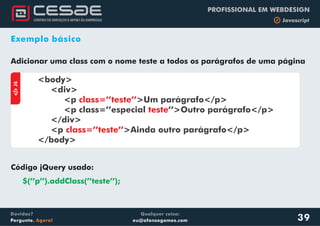 Qualquer coisa:
eu@afonsogomes.com
Dúvidas?
Pergunte. Agora!
PROFISSIONAL EM WEBDESIGN
b Javascript
39
Exemplo básico
Adicionar uma class com o nome teste a todos os parágrafos de uma página
aJS
<body>
<div>
<p >Um parágrafo</p>
<p class=’’especial ’’>Outro parágrafo</p>
</div>
<p >Ainda outro parágrafo</p>
</body>
class=’’teste’’
teste
class=’’teste’’
Código jQuery usado:
$(’’p’’).addClass(’’teste’’);
 