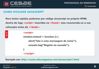Qualquer coisa:
eu@afonsogomes.com
Dúvidas?
Pergunte. Agora!
PROFISSIONAL EM WEBDESIGN
b Javascript
4
COMO UTILIZAR JAVASCRIPT
Para testes rápidos podemos por código Javascript no próprio HTML
dentro de tags <script> inseridas no mas recomenda-se a sua
colocação antes do .
<head>
</body>
aJS
<script>
</script>
window.onload = function () {
alert(’’Isto é uma mensagem de aviso’’);
console.log(’’Registo na consola’’);
}
Exemplo em: http://cesae.afonsogomes.com/javascripts1.html
 