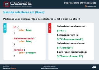 Qualquer coisa:
eu@afonsogomes.com
Dúvidas?
Pergunte. Agora!
PROFISSIONAL EM WEBDESIGN
b Javascript
40
Usando selectores em jQuery
Podemos usar qualquer tipo de selectores ... tal e qual no CSS !!!
aJS
Seleccionar o elemento:
$(’’h1’’)
Seleccionar um ID:
Seleccionar uma classe:
E até fazer combinações:
$(’’#elementocomid’’)
$(’’.laranja’’)
$(’’footer ul.menu li’’)
aCSS
{
: ;
}
{
: ;
}
{
: ;
}
h1
#elementocomid
.laranja
color
color
color
blue
blue
orange
 