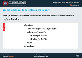 Qualquer coisa:
eu@afonsogomes.com
Dúvidas?
Pergunte. Agora!
PROFISSIONAL EM WEBDESIGN
b Javascript
41
Exemplo básico de selectores em jQuery
aHTML
<header>
<div id=“logo”>O Logo</div>
<ul class=“menu”>
<li>Opção 1</li>
<li>Opção 2</li>
</ul>
</header>
Para já vamos só ver como seleccionar as coisas sem executar nenhuma
acção sobre elas...
 