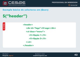 Qualquer coisa:
eu@afonsogomes.com
Dúvidas?
Pergunte. Agora!
PROFISSIONAL EM WEBDESIGN
b Javascript
42
Exemplo básico de selectores em jQuery
<header>
<div id=“logo”>O Logo</div>
<ul class=“menu”>
<li>Opção 1</li>
<li>Opção 2</li>
</ul>
</header>
$(’’header’’)
aHTML
 