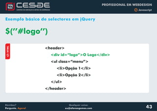Qualquer coisa:
eu@afonsogomes.com
Dúvidas?
Pergunte. Agora!
PROFISSIONAL EM WEBDESIGN
b Javascript
43
Exemplo básico de selectores em jQuery
<header>
<ul class=“menu”>
<li>Opção 1</li>
<li>Opção 2</li>
</ul>
</header>
<div id=“logo”>O Logo</div>
$(’’#logo’’)
aHTML
 