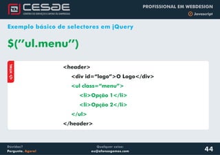 Qualquer coisa:
eu@afonsogomes.com
Dúvidas?
Pergunte. Agora!
PROFISSIONAL EM WEBDESIGN
b Javascript
44
Exemplo básico de selectores em jQuery
<header>
<div id=“logo”>O Logo</div>
</header>
<ul class=“menu”>
<li>Opção 1</li>
<li>Opção 2</li>
</ul>
$(’’ul.menu’’)
aHTML
 
