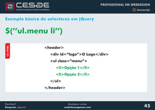 Qualquer coisa:
eu@afonsogomes.com
Dúvidas?
Pergunte. Agora!
PROFISSIONAL EM WEBDESIGN
b Javascript
45
Exemplo básico de selectores em jQuery
<header>
<div id=“logo”>O Logo</div>
<ul class=“menu”>
</ul>
</header>
<li>Opção 1</li>
<li>Opção 2</li>
$(’’ul.menu li’’)
aHTML
 