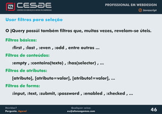 Qualquer coisa:
eu@afonsogomes.com
Dúvidas?
Pergunte. Agora!
PROFISSIONAL EM WEBDESIGN
b Javascript
46
Usar filtros para seleção
O jQuery possúi também filtros que, muitas vezes, revelam-se úteis.
:first , :last , :even , :odd , entre outros ...
:empty , :contains(texto) , :has(selector) , ...
[atributo], [atributo=valor], [ ], ...
.
Filtros básicos:
Filtros de conteúdos:
Filtros de atributos:
Filtros de forms:
atributo!=valor
:input, :text, :submit, :password , :enabled , :checked , ...
 