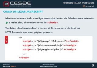 Qualquer coisa:
eu@afonsogomes.com
Dúvidas?
Pergunte. Agora!
PROFISSIONAL EM WEBDESIGN
b Javascript
5
COMO UTILIZAR JAVASCRIPT
Idealmente temos todo o código javascript dentro de ficheiros com extensão
e todos eles, chamados.js antes do .
Também, idealmente, dentro de um só ficheiro para diminuir os
HTTP Requests que uma página provoca.
</body>
.
aJS
....
....
<script ></script>
<script ></script>
<script ></script>
</body>
src=’’js/jquery-1.10.2-min.js’’
src=’’js/os-meus-scripts.js’’
src=’’js/googleanalytics.js’’
 