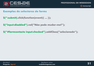 Qualquer coisa:
eu@afonsogomes.com
Dúvidas?
Pergunte. Agora!
PROFISSIONAL EM WEBDESIGN
b Javascript
51
Exemplos de selectores de forms
.click(function(event){ ... });
.val(’’Não pode mudar-me!’’);
$(’’:submit)
$(’’input:disabled’’)
$(’’#formcontacto input:checked’’).addClass(’’selecionado’’);
 
