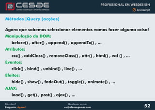 Qualquer coisa:
eu@afonsogomes.com
Dúvidas?
Pergunte. Agora!
PROFISSIONAL EM WEBDESIGN
b Javascript
52
Métodos jQuery (acções)
Agora que sabemos seleccionar elementos vamos fazer alguma coisa!
before() , after() , append() , appendTo() , ...
css() , addClass() , removeClass() , attr() , html() , val () , ...
click() , bind() , unbind() , live() , ...
Manipulação do DOM:
Atributos:
Eventos:
Efeitos:
AJAX:
hide() , show() , fadeOut() , toggle() , animate() , ...
load() , get() , post() , ajax() , ...
 