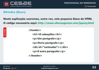 Qualquer coisa:
eu@afonsogomes.com
Dúvidas?
Pergunte. Agora!
PROFISSIONAL EM WEBDESIGN
b Javascript
Métodos jQuery
53
Nesta explicação usaremos, outra vez, este pequeno bloco de HTML
O código necessário aqui: http://cesae.afonsogomes.com/jquery.html
aHTML
<header>
<h1>O cabeçalho</h1>
</header>
<p>Um parágrafo</p>
<p>Outro parágrafo</p>
<div id=’’conteudos’’></div>
<p>E outro parágrafo</p>
 