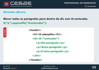Qualquer coisa:
eu@afonsogomes.com
Dúvidas?
Pergunte. Agora!
PROFISSIONAL EM WEBDESIGN
b Javascript
55
Métodos jQuery
Mover todos os parágrafos para dentro da div com id conteudos
$(’’p’’).appendTo(’’#conteudos’’);
aHTML
<header>
<h1>O cabeçalho</h1>
</header>
<div id=’’conteudos’’>
<p>Um parágrafo</p>
<p>Outro parágrafo</p>
<p>E outro parágrafo</p>
</div>
 