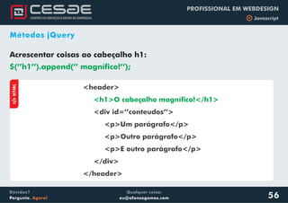 Qualquer coisa:
eu@afonsogomes.com
Dúvidas?
Pergunte. Agora!
PROFISSIONAL EM WEBDESIGN
b Javascript
56
Métodos jQuery
Acrescentar coisas ao cabeçalho h1:
$(’’h1’’).append(’’ magnífico!’’);
aHTML
<header>
<div id=’’conteudos’’>
<p>Um parágrafo</p>
<p>Outro parágrafo</p>
<p>E outro parágrafo</p>
</div>
</header>
<h1>O cabeçalho magnífico!</h1>
 