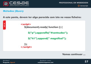Qualquer coisa:
eu@afonsogomes.com
Dúvidas?
Pergunte. Agora!
PROFISSIONAL EM WEBDESIGN
b Javascript
57
Métodos jQuery
A este ponto, devem ter algo parecido com isto no vosso ficheiro:
aJS
<script>
</script>
$(document).ready( function () {
});
$(’’p’’).appendTo(’’#conteudos’’);
$(’’h1’’).append(’’ magnífico!’’);
Vamos continuar ...
 
