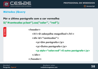 Qualquer coisa:
eu@afonsogomes.com
Dúvidas?
Pergunte. Agora!
PROFISSIONAL EM WEBDESIGN
b Javascript
58
Métodos jQuery
Pôr o último parágrafo com a cor vermelha
$(’’#conteudos p:last’’).css(’’color’’, ‘’red’’);
aHTML
<header>
<h1>O cabeçalho magnífico!</h1>
<div id=’’conteudos’’>
<p>Um parágrafo</p>
<p>Outro parágrafo</p>
</div>
</header>
<p style=’’color:red’’>E outro parágrafo</p>
 