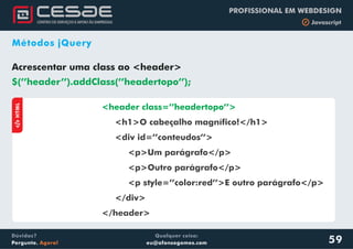 Qualquer coisa:
eu@afonsogomes.com
Dúvidas?
Pergunte. Agora!
PROFISSIONAL EM WEBDESIGN
b Javascript
59
Métodos jQuery
Acrescentar uma class ao <header>
$(’’header’’).addClass(’’headertopo’’);
aHTML
<header class=’’headertopo’’>
<h1>O cabeçalho magnífico!</h1>
<div id=’’conteudos’’>
<p>Um parágrafo</p>
<p>Outro parágrafo</p>
<p style=’’color:red’’>E outro parágrafo</p>
</div>
</header>
 