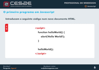 Qualquer coisa:
eu@afonsogomes.com
Dúvidas?
Pergunte. Agora!
PROFISSIONAL EM WEBDESIGN
b Javascript
6
O primeiro programa em Javascript
Introduzam o seguinte código num novo documento HTML.
aJS
<script>
</script>
function helloWorld() {
alert('Hello World!');
}
helloWorld();
 