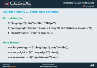 Qualquer coisa:
eu@afonsogomes.com
Dúvidas?
Pergunte. Agora!
PROFISSIONAL EM WEBDESIGN
b Javascript
60
Métodos jQuery ... ainda mais exemplos
Para definição:
$(’’img.logo’’).attr(’’width’’, ‘’200px’’);
$(’’p.copyright’’).html(’’<span>&copy 2013 Felisberto</span>’’);
$(’’input#nome’’).val(’’Felismino’’);
Para leitura:
var larguralogo = $(’’img.logo’’).attr(’’width’’);
var copyright = $(’’p.copyright’’).html();
var nomeuser = $(’’input#nome’’).val();
 