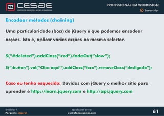 Qualquer coisa:
eu@afonsogomes.com
Dúvidas?
Pergunte. Agora!
PROFISSIONAL EM WEBDESIGN
b Javascript
61
Encadear métodos (chaining)
Uma particularidade (boa) do jQuery é que podemos encadear
acções. Isto é, aplicar várias acções ao mesmo selector.
$(“#deleted”).addClass(“red”).fadeOut(“slow”);
$(“:button”).val(’’Clica aqui’’).addClass(“foco”).removeClass(“desligado”);
.
Caso eu tenha esquecido: Dúvidas com jQuery o melhor sítio para
aprender é ehttp://learn.jquery.com http://api.jquery.com
 