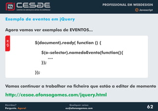 Qualquer coisa:
eu@afonsogomes.com
Dúvidas?
Pergunte. Agora!
PROFISSIONAL EM WEBDESIGN
b Javascript
62
Exemplo de eventos em jQuery
Agora vamos ver exemplos de EVENTOS...
aJS
$(document).ready( function () {
$(o-selector).nomedoEvento(function(){
....
});
});
Vamos continuar a trabalhar no ficheiro que estão a editar de momento
http://cesae.afonsogomes.com/jquery.html
 