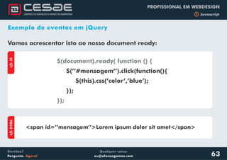 Qualquer coisa:
eu@afonsogomes.com
Dúvidas?
Pergunte. Agora!
PROFISSIONAL EM WEBDESIGN
b Javascript
63
Exemplo de eventos em jQuery
Vamos acrescentar isto ao nosso document ready:
aJS
$(document).ready( function () {
});
$(’’#mensagem’’).click(function(){
$(this).css(’color’,’blue’);
});
aHTML
<span id=’’mensagem’’>Lorem ipsum dolor sit amet</span>
 