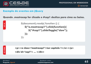 Qualquer coisa:
eu@afonsogomes.com
Dúvidas?
Pergunte. Agora!
PROFISSIONAL EM WEBDESIGN
b Javascript
65
Exemplo de eventos em jQuery
Quando .mostracap for clicado o #cap1 desliza para cima ou baixo.
aJS
$(document).ready( function () {
});
$(’’a.mostracap1’’).click(function(){
$(’’#cap1’’).slideToggle(’’slow’’);
});
aHTML
<p><a class="mostracap1">Ler capítulo 1</a></p>
<div id="cap1"> ... </div>
 