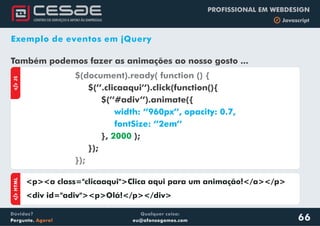 Qualquer coisa:
eu@afonsogomes.com
Dúvidas?
Pergunte. Agora!
PROFISSIONAL EM WEBDESIGN
b Javascript
Exemplo de eventos em jQuery
66
Também podemos fazer as animações ao nosso gosto ...
aJS
$(document).ready( function () {
});
$(’’.clicaaqui’’).click(function(){
$(’’#adiv’’).animate({
}, );
});
width: ‘’960px’’, opacity: 0.7,
fontSize: ‘’2em’’
2000
aHTML
<p><a class="clicaaqui">Clica aqui para um animação!</a></p>
<div id="adiv"><p>Olá!</p></div>
 