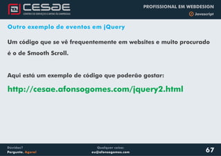 Qualquer coisa:
eu@afonsogomes.com
Dúvidas?
Pergunte. Agora!
PROFISSIONAL EM WEBDESIGN
b Javascript
67
Outro exemplo de eventos em jQuery
Um código que se vê frequentemente em websites e muito procurado
é o de Smooth Scroll.
Aqui está um exemplo de código que poderão gostar:
http://cesae.afonsogomes.com/jquery2.html
 