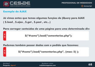 Qualquer coisa:
eu@afonsogomes.com
Dúvidas?
Pergunte. Agora!
PROFISSIONAL EM WEBDESIGN
b Javascript
68
Exemplo de AJAX
Já vimos antes que temos algumas funções de jQuery para AJAX
( $.load , $.ajax , $.get , $.post , etc...)
aJS
$(“#coms”).load(“comentarios.php”);
aJS
$(“#coms”).load(“comentarios.php”, {max: 5} );
Para carregar conteúdos de uma página para uma determinada div:
Podemos também passar dados com o pedido que fazemos:
 