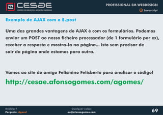 Qualquer coisa:
eu@afonsogomes.com
Dúvidas?
Pergunte. Agora!
PROFISSIONAL EM WEBDESIGN
b Javascript
69
Exemplo de AJAX com o $.post
Uma das grandes vantagens do AJAX é com os formulários. Podemos
enviar um POST ao nosso ficheiro processador (de 1 formulário por ex),
receber a resposta e mostra-la na página... isto sem precisar de
sair da página onde estamos para outra.
Vamos ao site do amigo Felismino Felisberto para analisar o código!
http://cesae.afonsogomes.com/agomes/
 