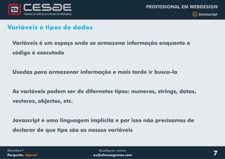 Qualquer coisa:
eu@afonsogomes.com
Dúvidas?
Pergunte. Agora!
PROFISSIONAL EM WEBDESIGN
b Javascript
Variáveis e tipos de dados
Variáveis é um espaço onde se armazena informação enquanto o
código é executado
Usadas para armazenar informação e mais tarde ir busca-la
As variáveis podem ser de difernetes tipos: numeros, strings, datas,
vectores, objectos, etc.
Javascript é uma linguagem implícita e por isso não precisamos de
declarar de que tipo são as nossas variáveis
7
 