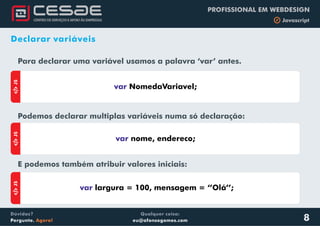 Qualquer coisa:
eu@afonsogomes.com
Dúvidas?
Pergunte. Agora!
PROFISSIONAL EM WEBDESIGN
b Javascript
8
Declarar variáveis
Para declarar uma variável usamos a palavra ‘var’ antes.
Podemos declarar multiplas variáveis numa só declaração:
.
E podemos também atribuir valores iniciais:
aJS
var NomedaVariavel;
aJS
var largura = 100, mensagem = ‘’Olá’’;
aJS
var nome, endereco;
 