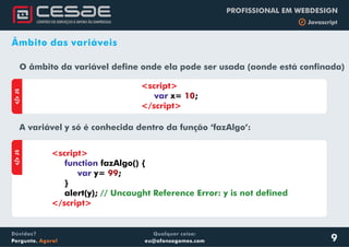 Qualquer coisa:
eu@afonsogomes.com
Dúvidas?
Pergunte. Agora!
PROFISSIONAL EM WEBDESIGN
b Javascript
9
Âmbito das variáveis
O âmbito da variável define onde ela pode ser usada (aonde está confinada)
aJS
<script>
</script>
var x= ;10
A variável y só é conhecida dentro da função ‘fazAlgo’:
aJS
<script>
</script>
function
var
fazAlgo() {
y= ;
}
alert(y);
99
// Uncaught Reference Error: y is not defined
 
