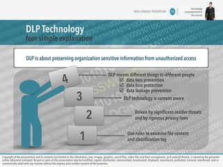 knowledge 
empowerment to 
the masses 
DLP Technology 
four simple explanation 
DATA LEAKAGE PREVENTION 14 
DLP is about preserving organization sensitive information from unauthorized access 
DLP means different things to different people 
þ data loss prevention 
þ data loss protection 
þ data leakage prevention 
3 
1 
2 
4 
DLP technology is content aware 
Driven by significant insider threats 
and by rigorous privacy laws 
Use rules to examine file content 
and classification tag 
Copyright of the presentation and its contents but limited to the information, text, images, graphics, sound files, video files and their arrangement, and material therein, is owned by the presenter 
unless otherwise indicated. No part or parts of this presentation may be modified, copied, distributed, retransmitted, broadcasted, displayed, reproduced, published, licensed, transferred, sold or 
commercially dealt with any manner without the express prior written consent of the presenter. 
 