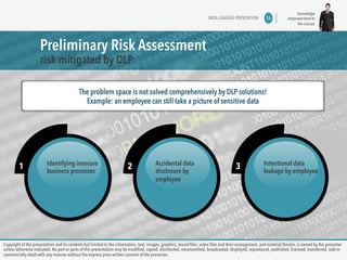 knowledge 
empowerment to 
the masses 
Preliminary Risk Assessment 
risk mitigated by DLP 
DATA LEAKAGE PREVENTION 16 
The problem space is not solved comprehensively by DLP solutions! 
Example: an employee can still take a picture of sensitive data 
1 Identifying insecure 
business processes 2 Accidental data 
disclosure by 
employee 
3 Intentional data 
leakage by employee 
Copyright of the presentation and its contents but limited to the information, text, images, graphics, sound files, video files and their arrangement, and material therein, is owned by the presenter 
unless otherwise indicated. No part or parts of this presentation may be modified, copied, distributed, retransmitted, broadcasted, displayed, reproduced, published, licensed, transferred, sold or 
commercially dealt with any manner without the express prior written consent of the presenter. 
 