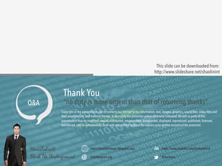 This slide can be downloaded from: 
http://www.slideshare.net/shaolinint 
Copyright of the presentation and its contents but limited to the information, text, images, graphics, sound files, video files and 
their arrangement, and material therein, is owned by the presenter unless otherwise indicated. No part or parts of this 
presentation may be modified, copied, distributed, retransmitted, broadcasted, displayed, reproduced, published, licensed, 
transferred, sold or commercially dealt with any manner without the express prior written consent of the presenter. 
https://shaolininteger.blogspot.com 
haris@mycert.org 
https://www.linkedin.com/in/shaolinint 
@shaolinint 
HarisTahir@ 
Slash The Underground 
in 
Thank You 
Q&A “no duty is more urgent than that of returning thanks” 
