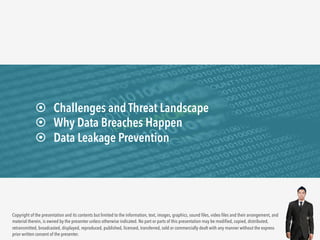 ¤ Challenges and Threat Landscape 
¤ Why Data Breaches Happen 
¤ Data Leakage Prevention 
Copyright of the presentation and its contents but limited to the information, text, images, graphics, sound files, video files and their arrangement, and 
material therein, is owned by the presenter unless otherwise indicated. No part or parts of this presentation may be modified, copied, distributed, 
retransmitted, broadcasted, displayed, reproduced, published, licensed, transferred, sold or commercially dealt with any manner without the express 
prior written consent of the presenter. 
 