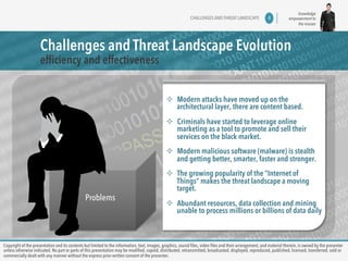knowledge 
empowerment to 
the masses 
CHALLENGES AND THREAT LANDSCAPE 4 
Challenges and Threat Landscape Evolution 
efficiency and effectiveness 
Problems 
² Modern attacks have moved up on the 
architectural layer, there are content based. 
² Criminals have started to leverage online 
marketing as a tool to promote and sell their 
services on the black market. 
² Modern malicious software (malware) is stealth 
and getting better, smarter, faster and stronger. 
² The growing popularity of the “Internet of 
Things” makes the threat landscape a moving 
target. 
² Abundant resources, data collection and mining 
unable to process millions or billions of data daily 
Copyright of the presentation and its contents but limited to the information, text, images, graphics, sound files, video files and their arrangement, and material therein, is owned by the presenter 
unless otherwise indicated. No part or parts of this presentation may be modified, copied, distributed, retransmitted, broadcasted, displayed, reproduced, published, licensed, transferred, sold or 
commercially dealt with any manner without the express prior written consent of the presenter. 
 