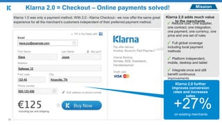 +27%
MissionKlarna 2.0 = Checkout – Online payments solved!
+27%
Klarna 1.0 was only a payment method. With 2.0 - Klarna Checkout - we now offer the same great
experience for all the merchant‘s customers independent of their preferred payment method.
Klarna 2.0 adds much value
to the merchants
✓ Reduce cost: One supplier,
one contract, one integration,
one payment, one currency, one
price and one set of rules
✓ Full global coverage
including local payment
methods
✓ Platform independent,
mobile, desktop and tablet
✓ Integrate once and still
benefit continuous
improvements
Klarna 2.0 further
improves conversion
rates and increases
sales
on existing merchants
10
 
