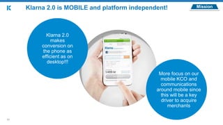 11
MissionKlarna 2.0 is MOBILE and platform independent!
Klarna 2.0
makes
conversion on
the phone as
efficient as on
desktop!!!
More focus on our
mobile KCO and
communications
around mobile since
this will be a key
driver to acquire
merchants
 