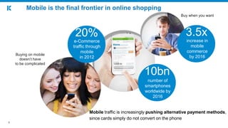 9
Mobile is the final frontier in online shopping
Buy when you want
Mobile traffic is increasingly pushing alternative payment methods,
since cards simply do not convert on the phone
Buying on mobile
doesn’t have
to be complicated
number of
smartphones
worldwide by
2016
10bn
e-Commerce
traffic through
mobile
in 2012
20% 3.5x
increase in
mobile
commerce
by 2016
 