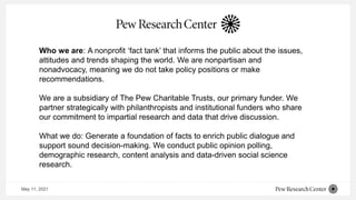 May 11, 2021
Who we are: A nonprofit ‘fact tank’ that informs the public about the issues,
attitudes and trends shaping the world. We are nonpartisan and
nonadvocacy, meaning we do not take policy positions or make
recommendations.
We are a subsidiary of The Pew Charitable Trusts, our primary funder. We
partner strategically with philanthropists and institutional funders who share
our commitment to impartial research and data that drive discussion.
What we do: Generate a foundation of facts to enrich public dialogue and
support sound decision-making. We conduct public opinion polling,
demographic research, content analysis and data-driven social science
research.
 
