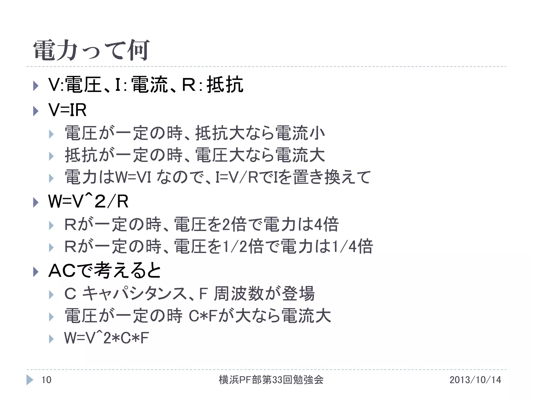 電力って何



V:電圧、Ｉ：電流、Ｒ：抵抗
V=IR







W=V＾２/R





電圧が一定の時、抵抗大なら電流小
抵抗が一定の時、電圧大なら電流大
電力はW=VI なので、I=V/RでIを置き換えて

Ｒが一定の時、電圧を2倍で電力は4倍
Ｒが一定の時、電圧を1/2倍で電力は1/4倍

ＡＣで考えると




10

Ｃ キャパシタンス、F 周波数が登場
電圧が一定の時 C*Fが大なら電流大
W=V^2*C*F
横浜PF部第33回勉強会

2013/10/14

 