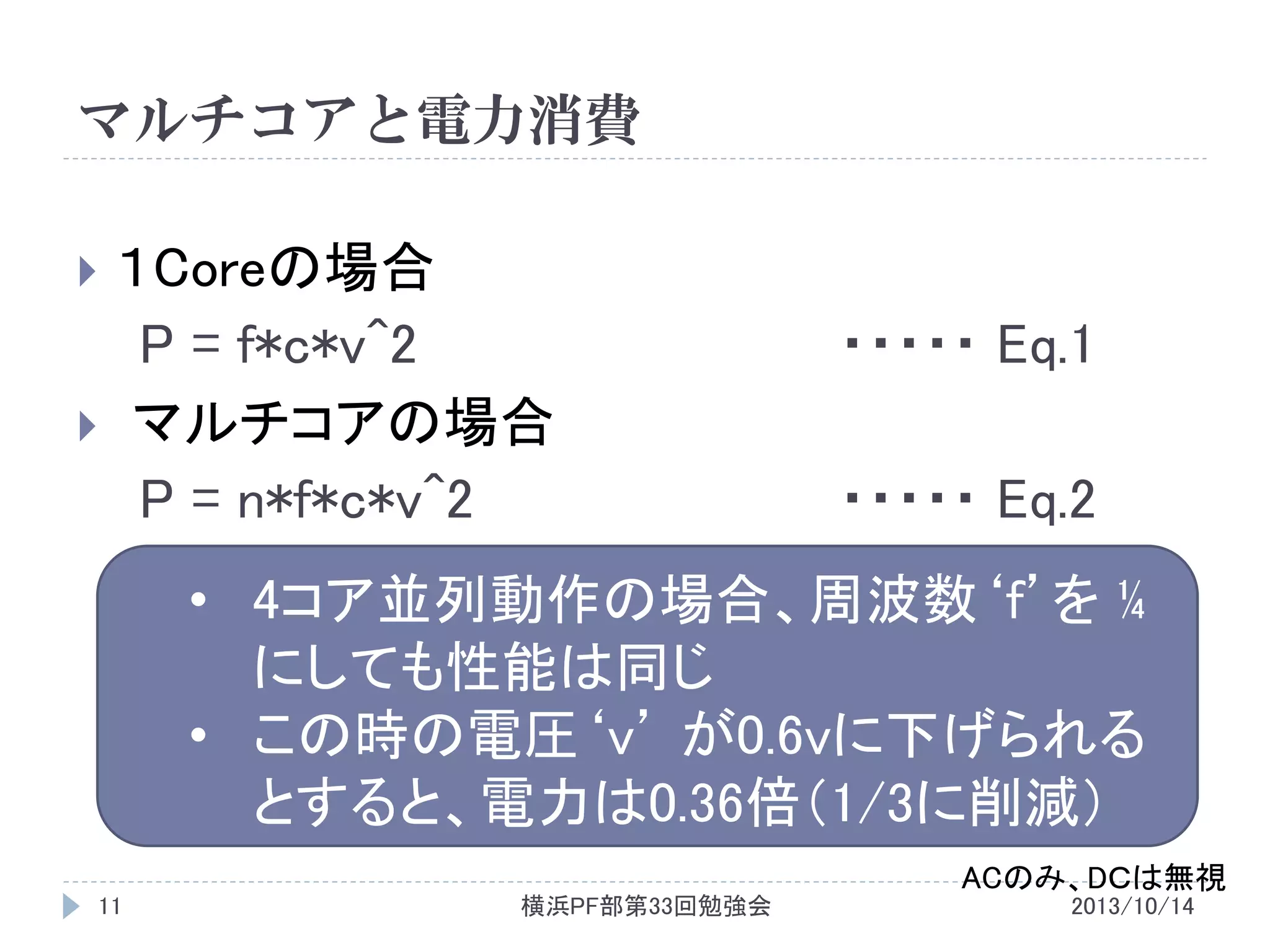 マルチコアと電力消費
１Coreの場合
P = f*c*v^2
 マルチコアの場合
P = n*f*c*v^2


・・・・・ Eq.1
・・・・・ Eq.2

• 4コア並列動作の場合、周波数‘f’を ¼
にしても性能は同じ
• この時の電圧‘v’ が0.6vに下げられる
とすると、電力は0.36倍（1/3に削減）
ACのみ、DＣは無視
11

横浜PF部第33回勉強会

2013/10/14

 