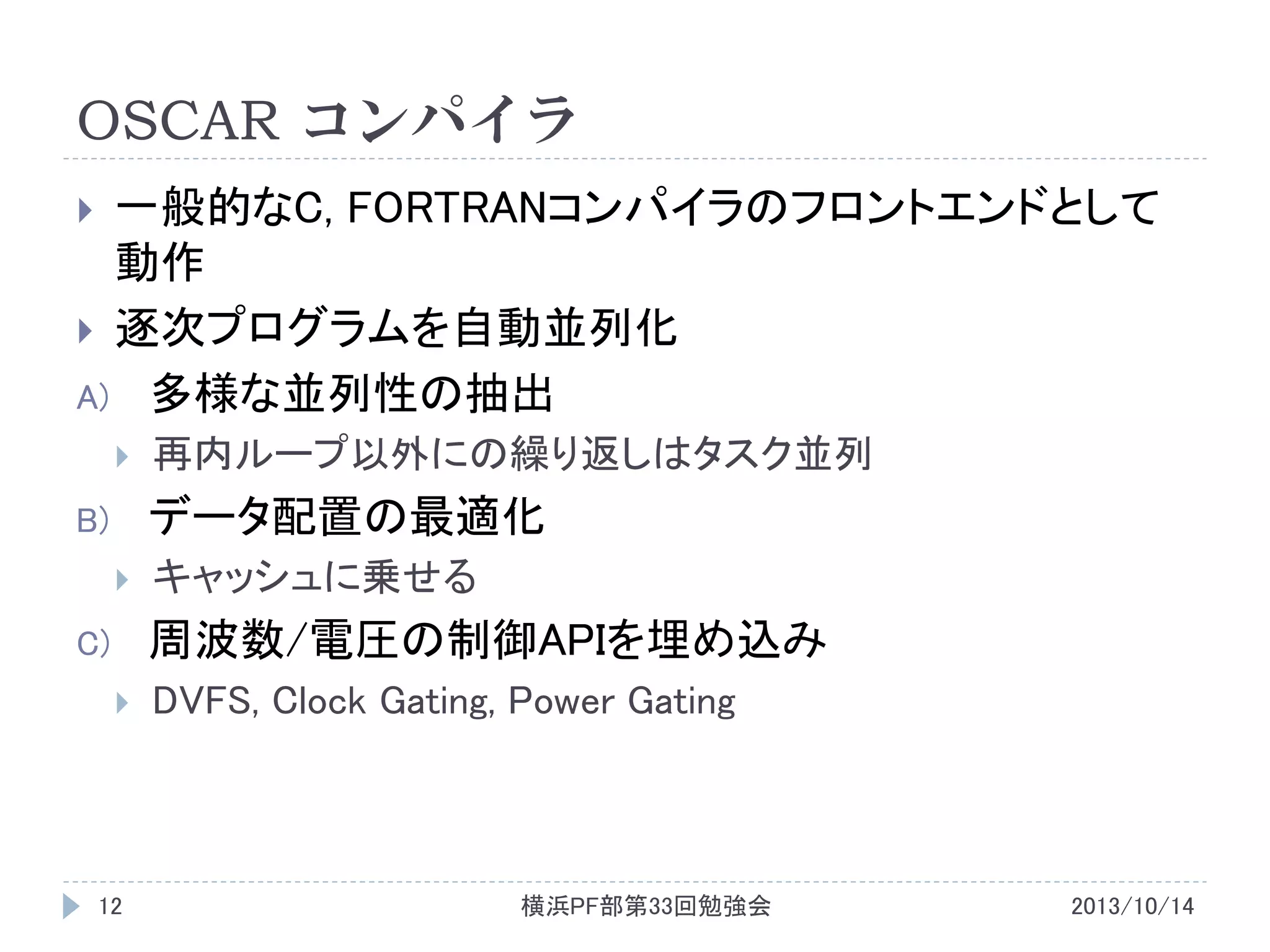 OSCAR コンパイラ
一般的なC, FORTRANコンパイラのフロントエンドとして
動作
 逐次プログラムを自動並列化
A) 多様な並列性の抽出




再内ループ以外にの繰り返しはタスク並列

データ配置の最適化

B)


キャッシュに乗せる

周波数/電圧の制御APIを埋め込み

C)


12

DVFS, Clock Gating, Power Gating

横浜PF部第33回勉強会

2013/10/14

 