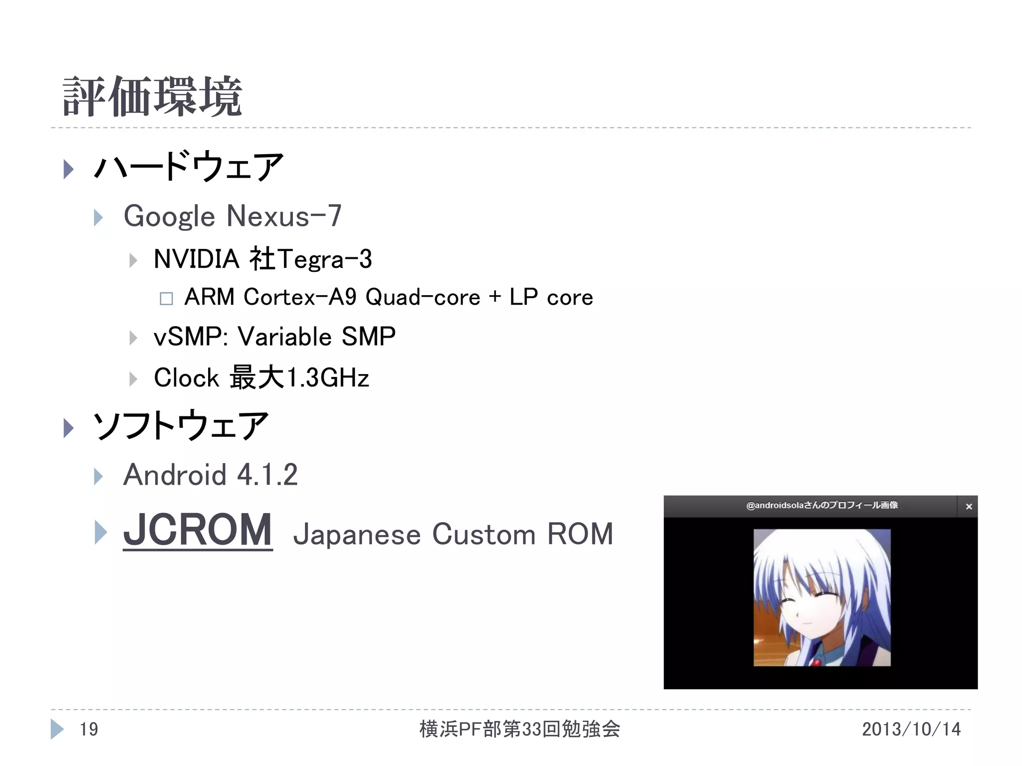 評価環境


ハードウェア


Google Nexus-7


NVIDIA 社Tegra-3







ARM Cortex-A9 Quad-core + LP core

vSMP: Variable SMP
Clock 最大1.3GHz

ソフトウェア


Android 4.1.2



JCROM

19

Japanese Custom ROM

横浜PF部第33回勉強会

2013/10/14

 