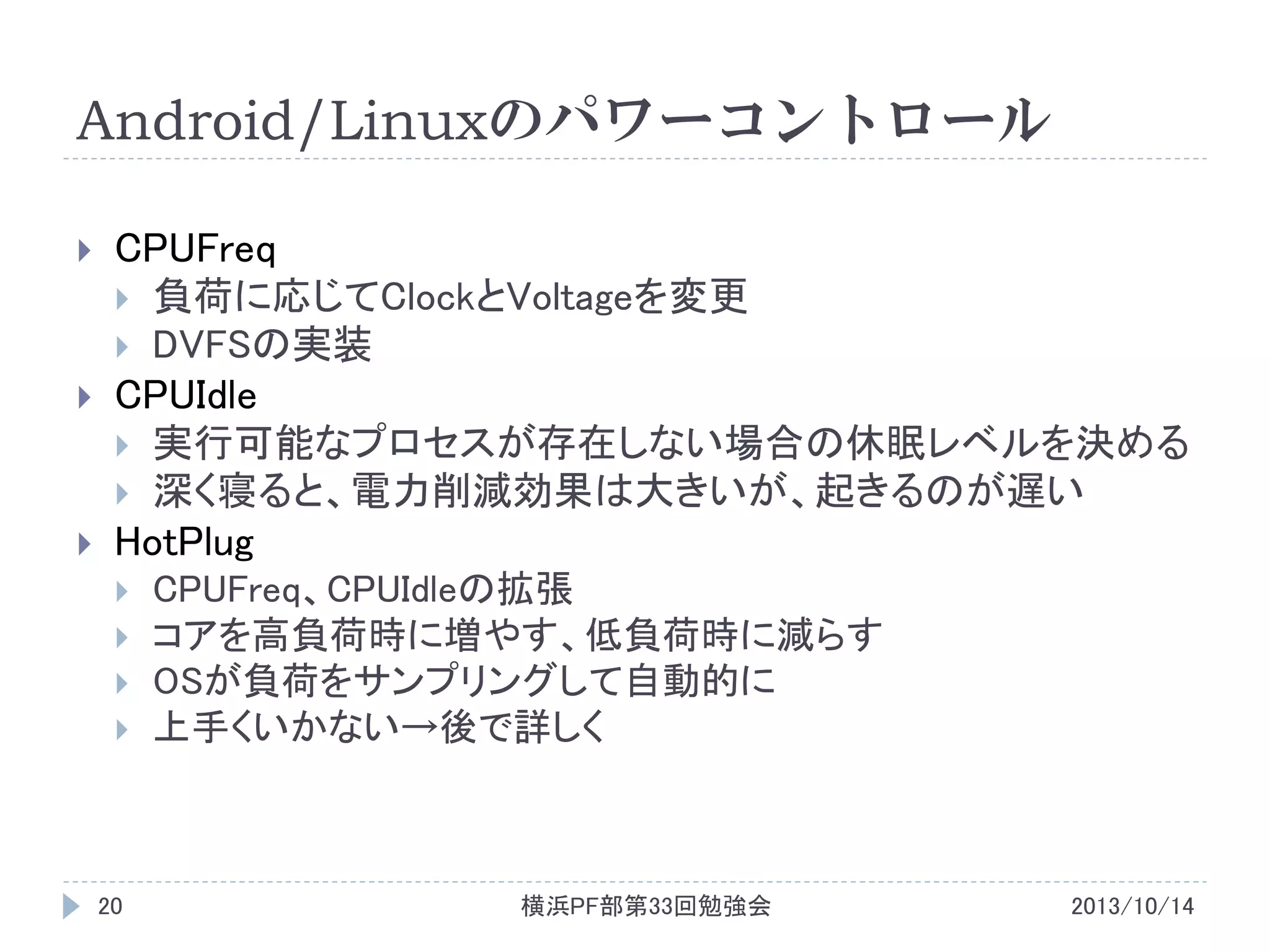 Android/Linuxのパワーコントロール






CPUFreq
 負荷に応じてClockとVoltageを変更
 DVFSの実装
CPUIdle
 実行可能なプロセスが存在しない場合の休眠レベルを決める
 深く寝ると、電力削減効果は大きいが、起きるのが遅い
HotPlug






20

CPUFreq、CPUIdleの拡張
コアを高負荷時に増やす、低負荷時に減らす
OSが負荷をサンプリングして自動的に
上手くいかない→後で詳しく

横浜PF部第33回勉強会

2013/10/14

 